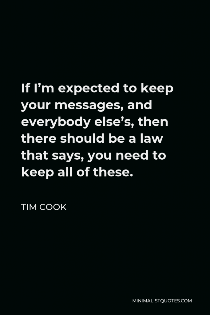 Tim Cook Quote - If I’m expected to keep your messages, and everybody else’s, then there should be a law that says, you need to keep all of these.