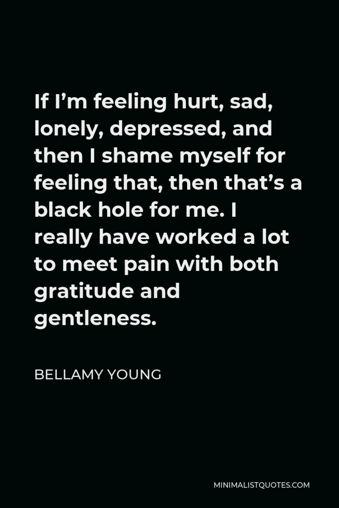 Bellamy Young Quote - If I’m feeling hurt, sad, lonely, depressed, and then I shame myself for feeling that, then that’s a black hole for me. I really have worked a lot to meet pain with both gratitude and gentleness.