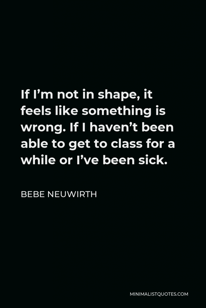 Bebe Neuwirth Quote - If I’m not in shape, it feels like something is wrong. If I haven’t been able to get to class for a while or I’ve been sick.