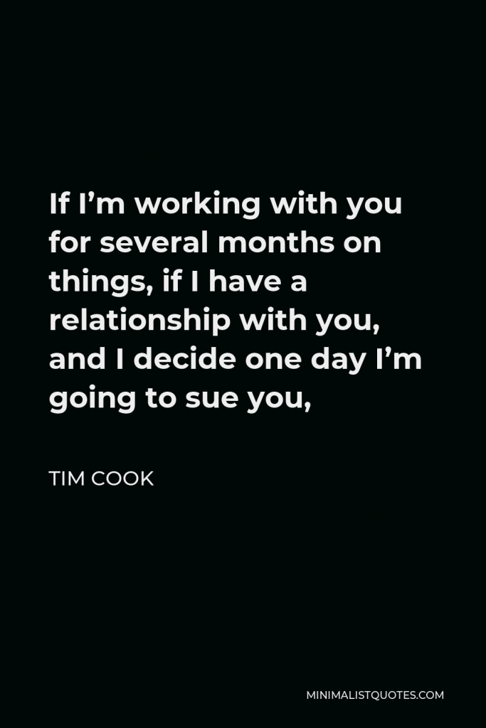 Tim Cook Quote - If I’m working with you for several months on things, if I have a relationship with you, and I decide one day I’m going to sue you,