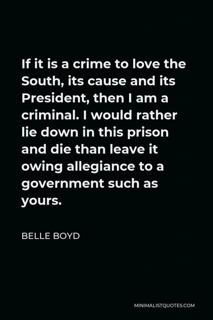 Belle Boyd Quote - If it is a crime to love the South, its cause and its President, then I am a criminal. I would rather lie down in this prison and die than leave it owing allegiance to a government such as yours.