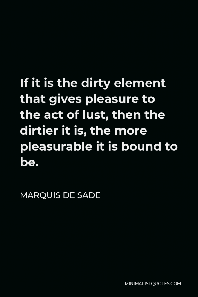 Marquis de Sade Quote - If it is the dirty element that gives pleasure to the act of lust, then the dirtier it is, the more pleasurable it is bound to be.