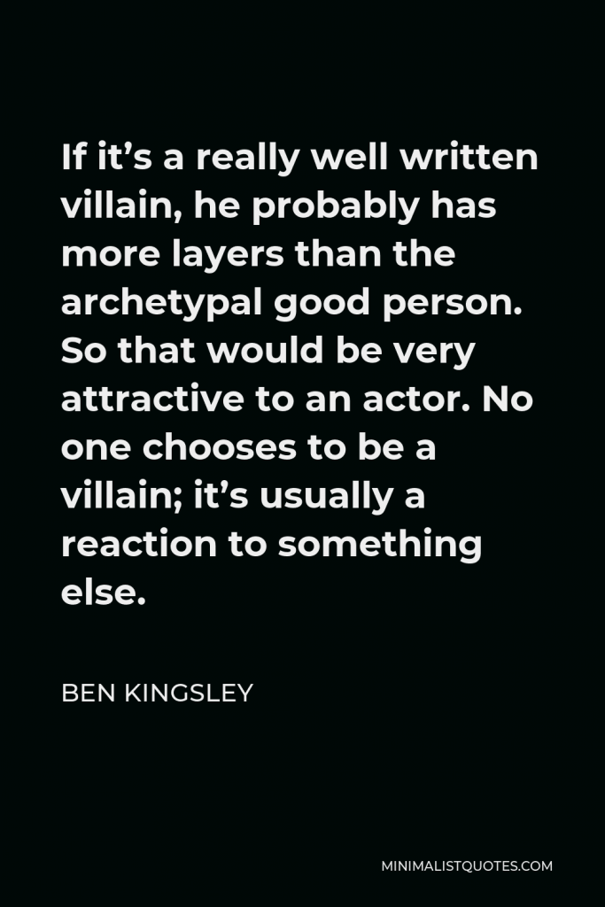 Ben Kingsley Quote - If it’s a really well written villain, he probably has more layers than the archetypal good person. So that would be very attractive to an actor. No one chooses to be a villain; it’s usually a reaction to something else.