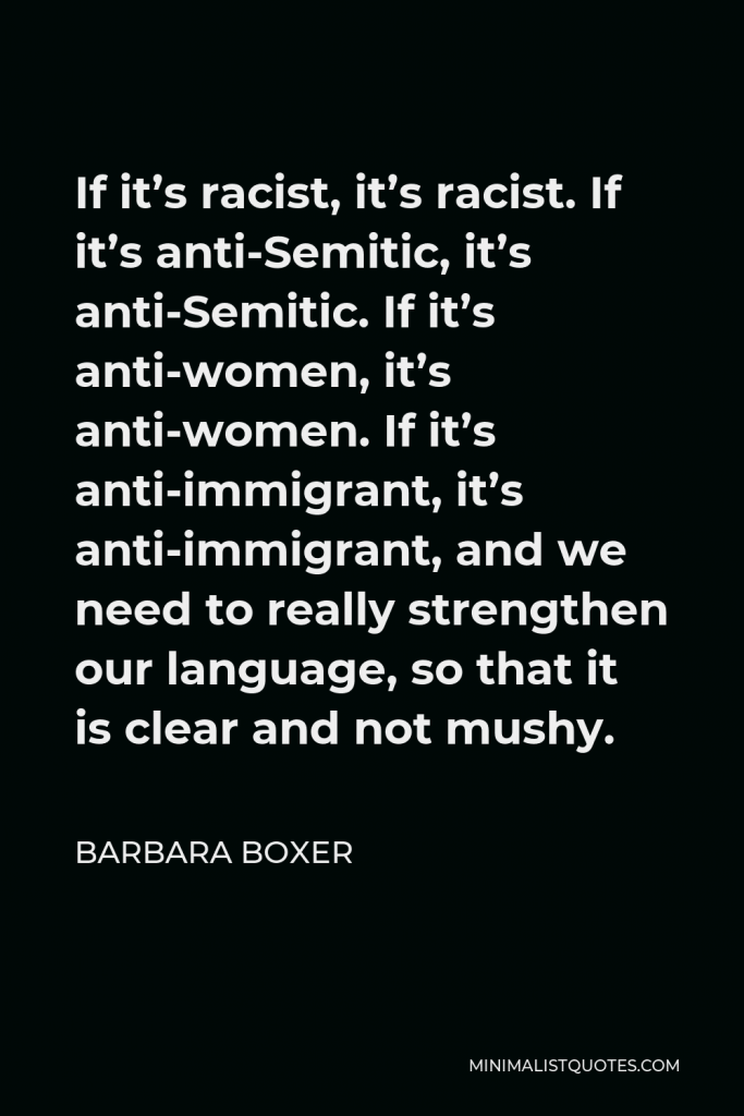 Barbara Boxer Quote - If it’s racist, it’s racist. If it’s anti-Semitic, it’s anti-Semitic. If it’s anti-women, it’s anti-women. If it’s anti-immigrant, it’s anti-immigrant, and we need to really strengthen our language, so that it is clear and not mushy.