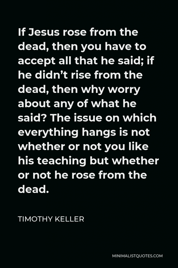 Timothy Keller Quote - If Jesus rose from the dead, then you have to accept all that he said; if he didn’t rise from the dead, then why worry about any of what he said? The issue on which everything hangs is not whether or not you like his teaching but whether or not he rose from the dead.