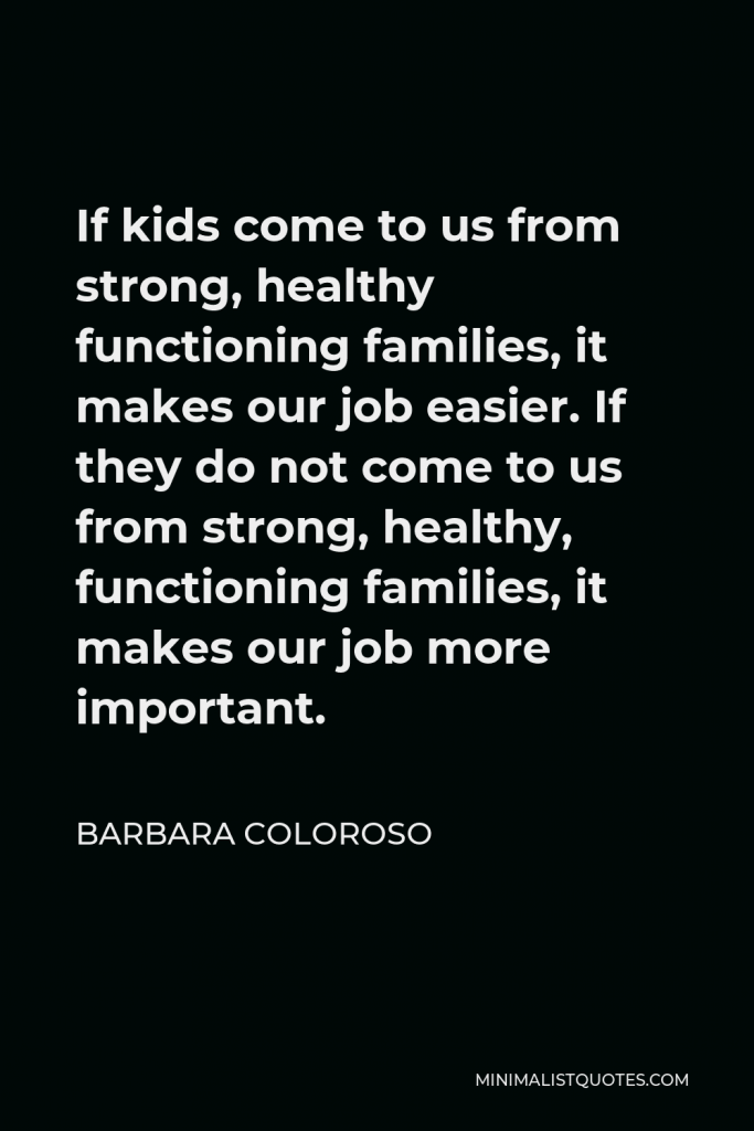 Barbara Coloroso Quote - If kids come to us from strong, healthy functioning families, it makes our job easier. If they do not come to us from strong, healthy, functioning families, it makes our job more important.