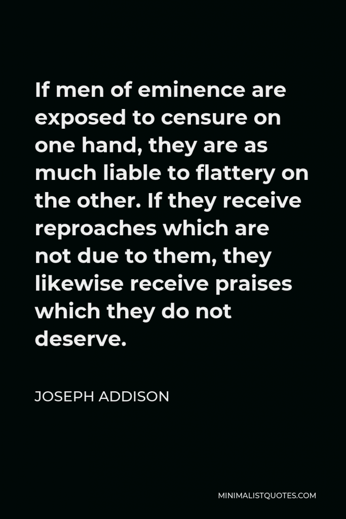 Joseph Addison Quote - If men of eminence are exposed to censure on one hand, they are as much liable to flattery on the other. If they receive reproaches which are not due to them, they likewise receive praises which they do not deserve.