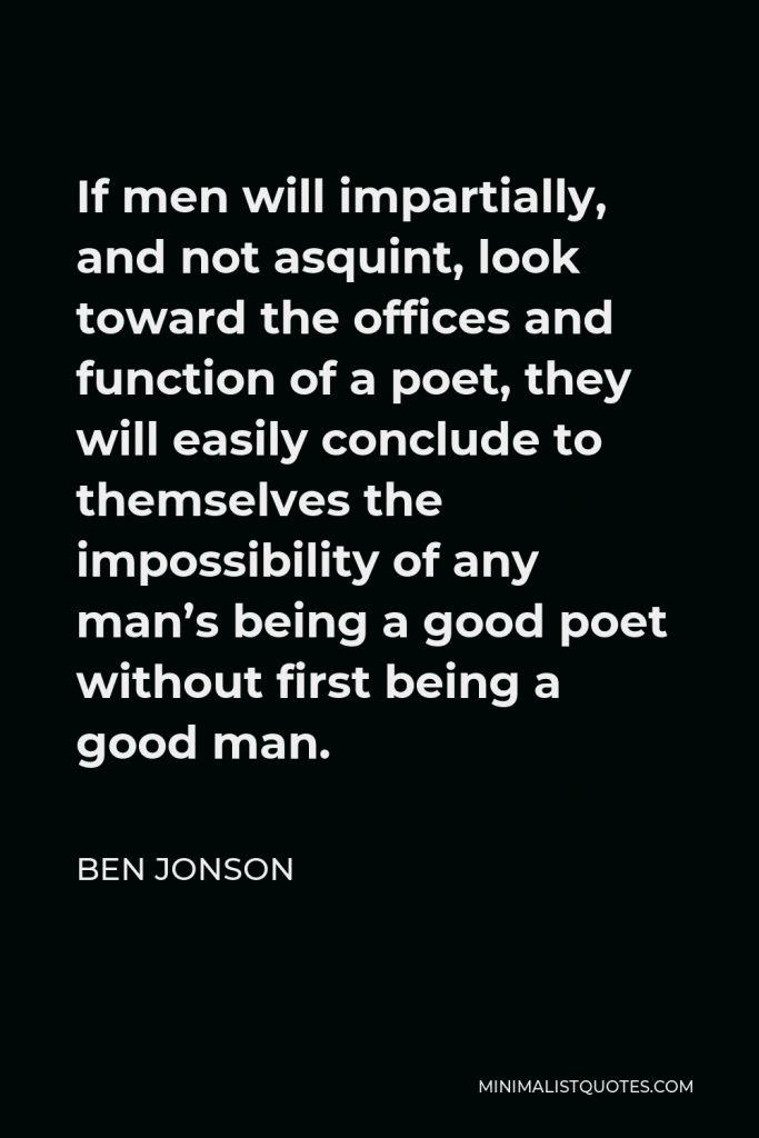 Ben Jonson Quote - If men will impartially, and not asquint, look toward the offices and function of a poet, they will easily conclude to themselves the impossibility of any man’s being a good poet without first being a good man.