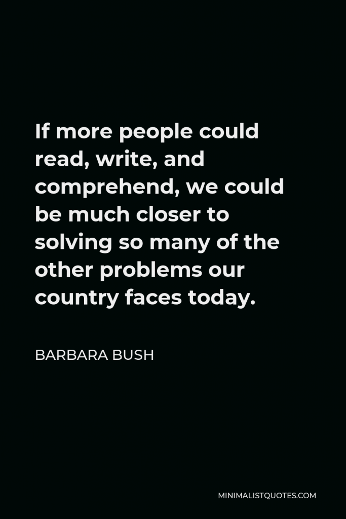Barbara Bush Quote - If more people could read, write, and comprehend, we could be much closer to solving so many of the other problems our country faces today.