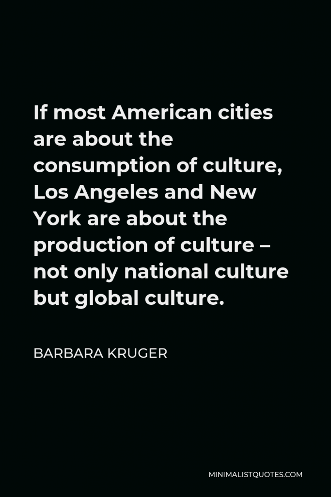 Barbara Kruger Quote - If most American cities are about the consumption of culture, Los Angeles and New York are about the production of culture – not only national culture but global culture.