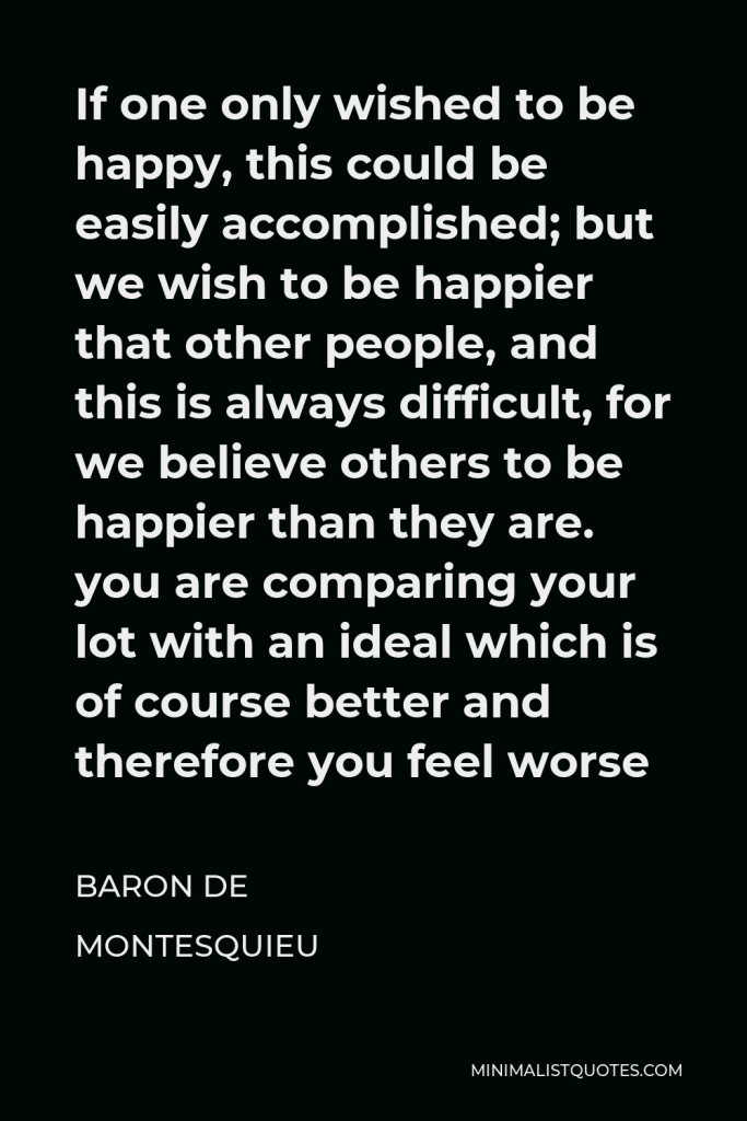 Baron de Montesquieu Quote - If one only wished to be happy, this could be easily accomplished; but we wish to be happier that other people, and this is always difficult, for we believe others to be happier than they are. you are comparing your lot with an ideal which is of course better and therefore you feel worse
