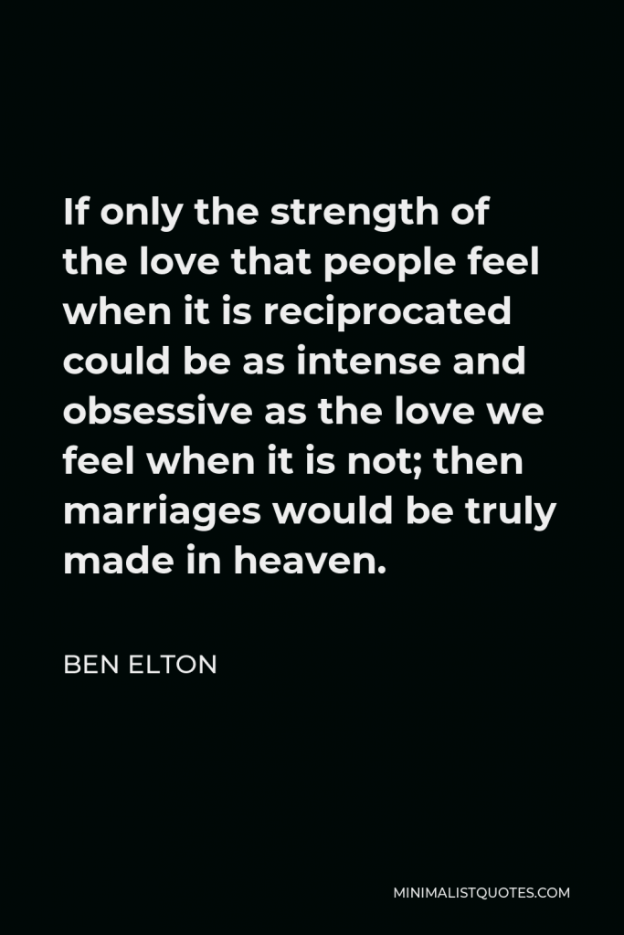 Ben Elton Quote - If only the strength of the love that people feel when it is reciprocated could be as intense and obsessive as the love we feel when it is not; then marriages would be truly made in heaven.