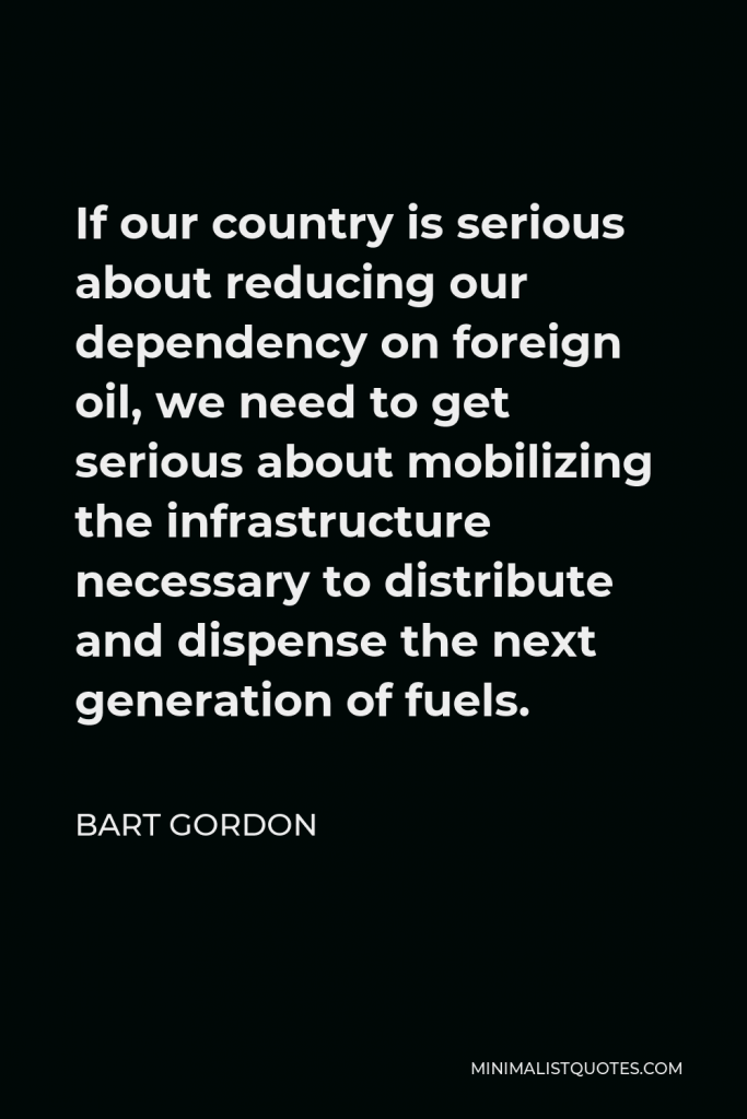 Bart Gordon Quote - If our country is serious about reducing our dependency on foreign oil, we need to get serious about mobilizing the infrastructure necessary to distribute and dispense the next generation of fuels.