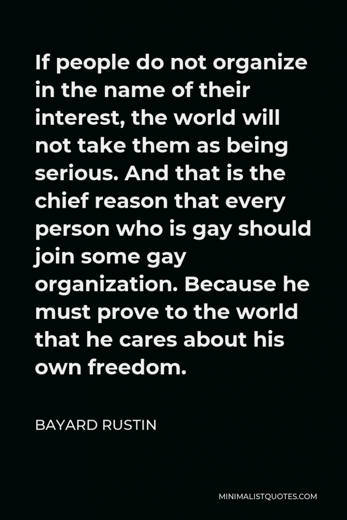 Bayard Rustin Quote - If people do not organize in the name of their interest, the world will not take them as being serious. And that is the chief reason that every person who is gay should join some gay organization. Because he must prove to the world that he cares about his own freedom.