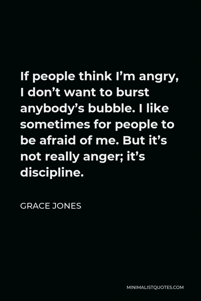 Grace Jones Quote - If people think I’m angry, I don’t want to burst anybody’s bubble. I like sometimes for people to be afraid of me. But it’s not really anger; it’s discipline.