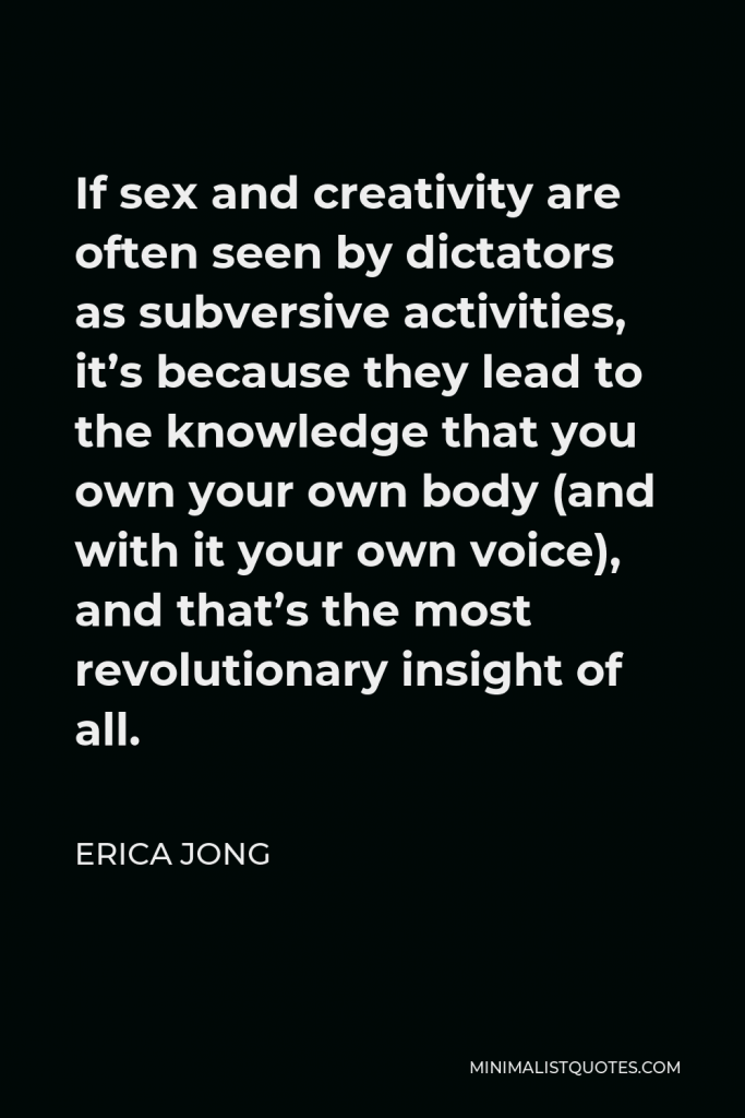 Erica Jong Quote - If sex and creativity are often seen by dictators as subversive activities, it’s because they lead to the knowledge that you own your own body (and with it your own voice), and that’s the most revolutionary insight of all.