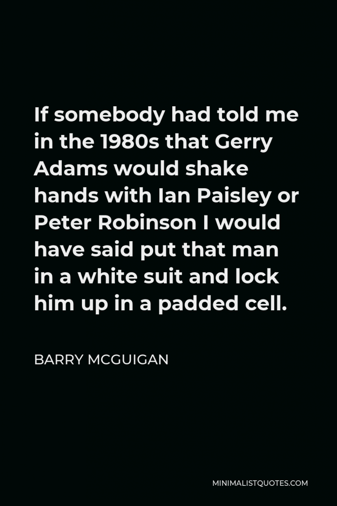 Barry McGuigan Quote - If somebody had told me in the 1980s that Gerry Adams would shake hands with Ian Paisley or Peter Robinson I would have said put that man in a white suit and lock him up in a padded cell.