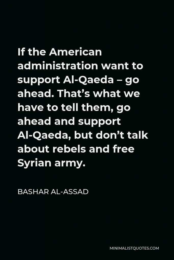 Bashar al-Assad Quote - If the American administration want to support Al-Qaeda – go ahead. That’s what we have to tell them, go ahead and support Al-Qaeda, but don’t talk about rebels and free Syrian army.