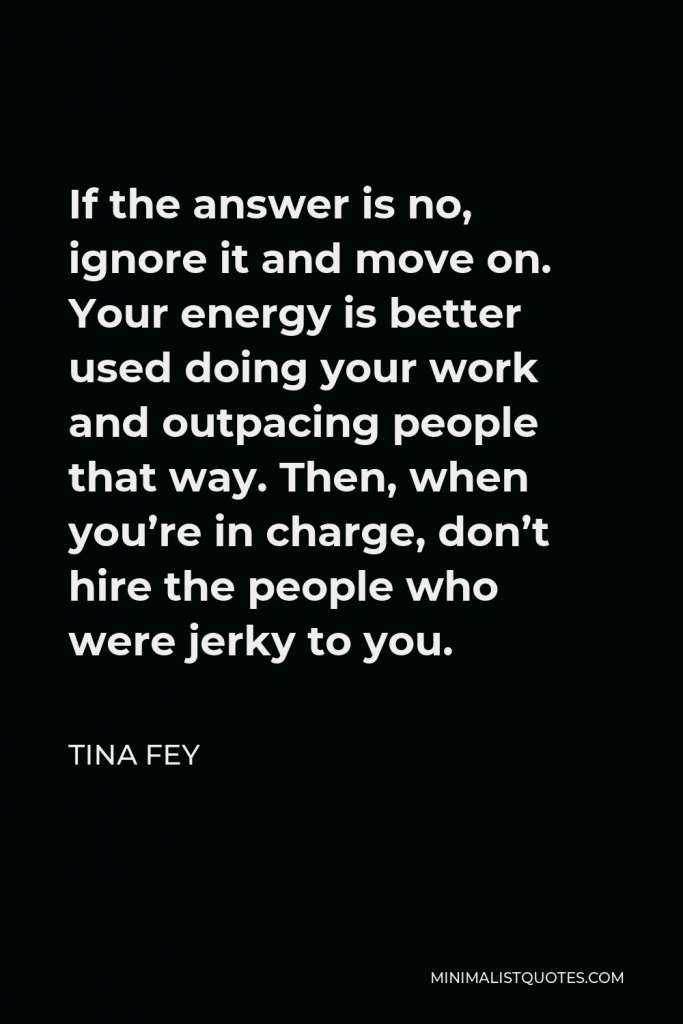 Tina Fey Quote - If the answer is no, ignore it and move on. Your energy is better used doing your work and outpacing people that way. Then, when you’re in charge, don’t hire the people who were jerky to you.
