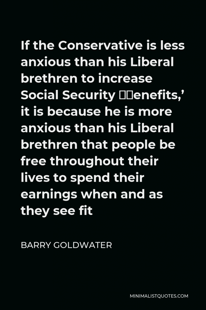 Barry Goldwater Quote - If the Conservative is less anxious than his Liberal brethren to increase Social Security ‘benefits,’ it is because he is more anxious than his Liberal brethren that people be free throughout their lives to spend their earnings when and as they see fit