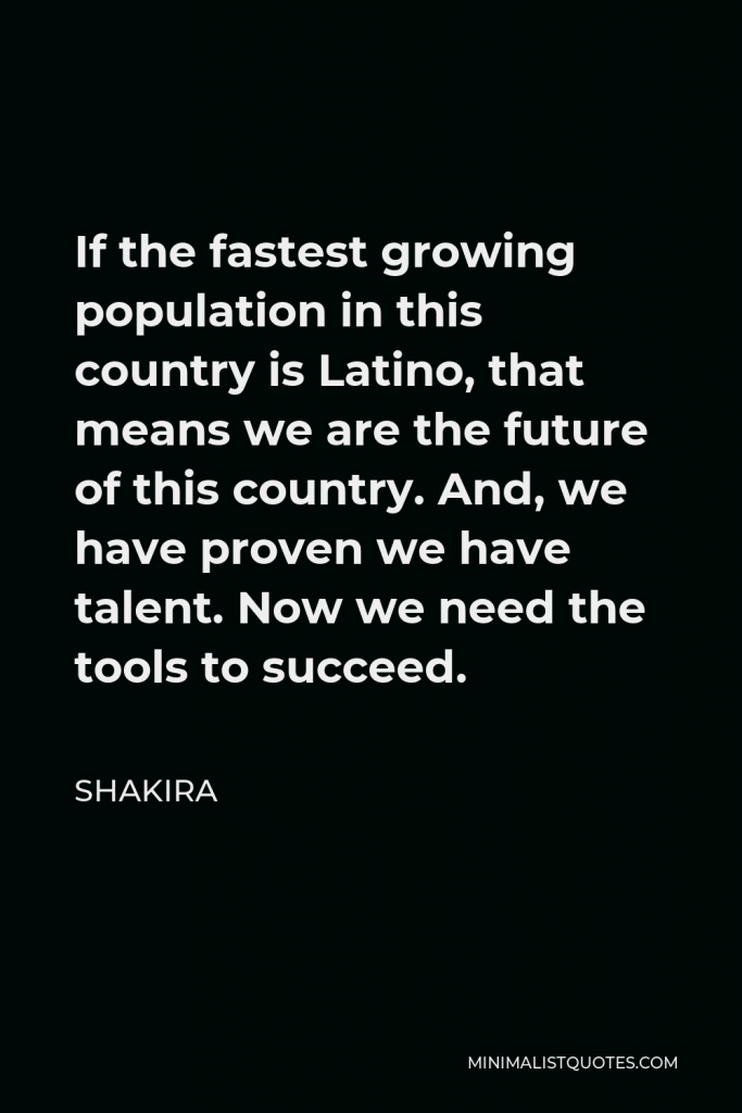 Shakira Quote - If the fastest growing population in this country is Latino, that means we are the future of this country. And, we have proven we have talent. Now we need the tools to succeed.