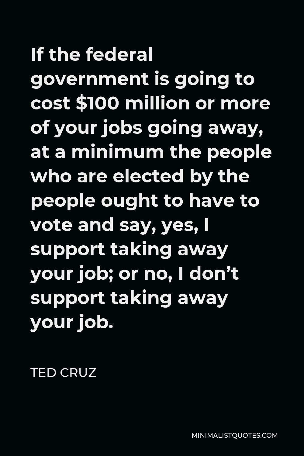 Ted Cruz Quote - If the federal government is going to cost $100 million or more of your jobs going away, at a minimum the people who are elected by the people ought to have to vote and say, yes, I support taking away your job; or no, I don’t support taking away your job.