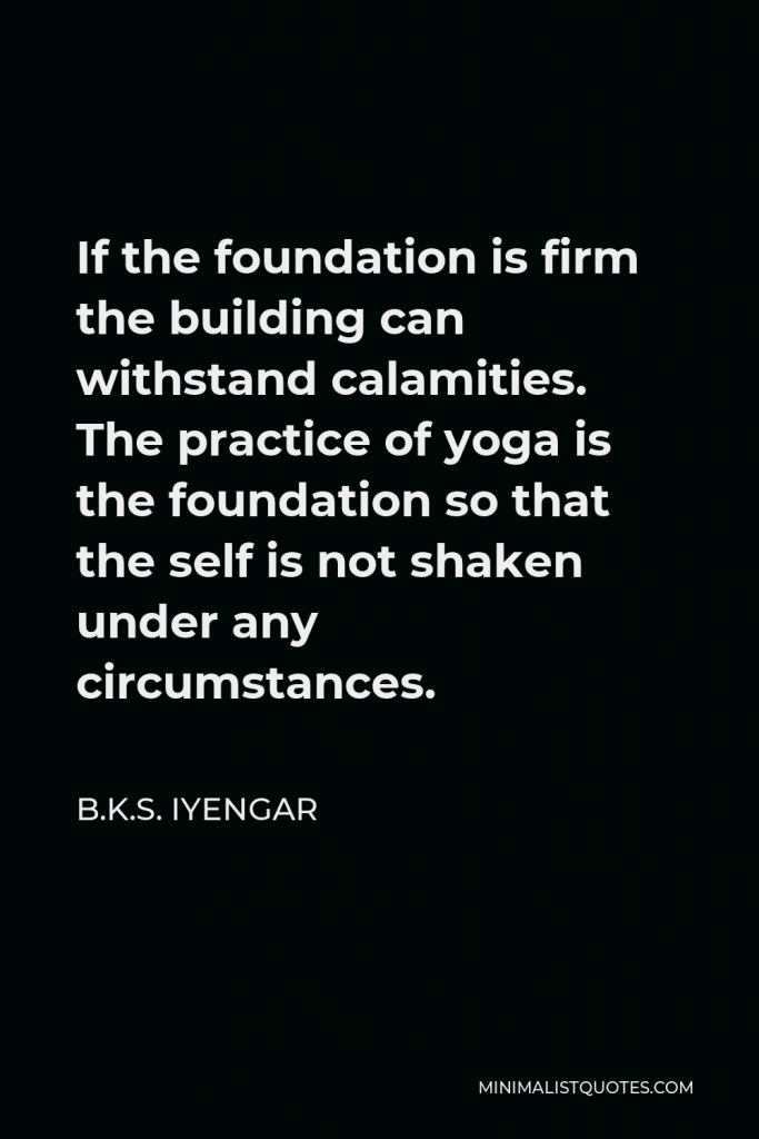 B.K.S. Iyengar Quote - If the foundation is firm the building can withstand calamities. The practice of yoga is the foundation so that the self is not shaken under any circumstances.