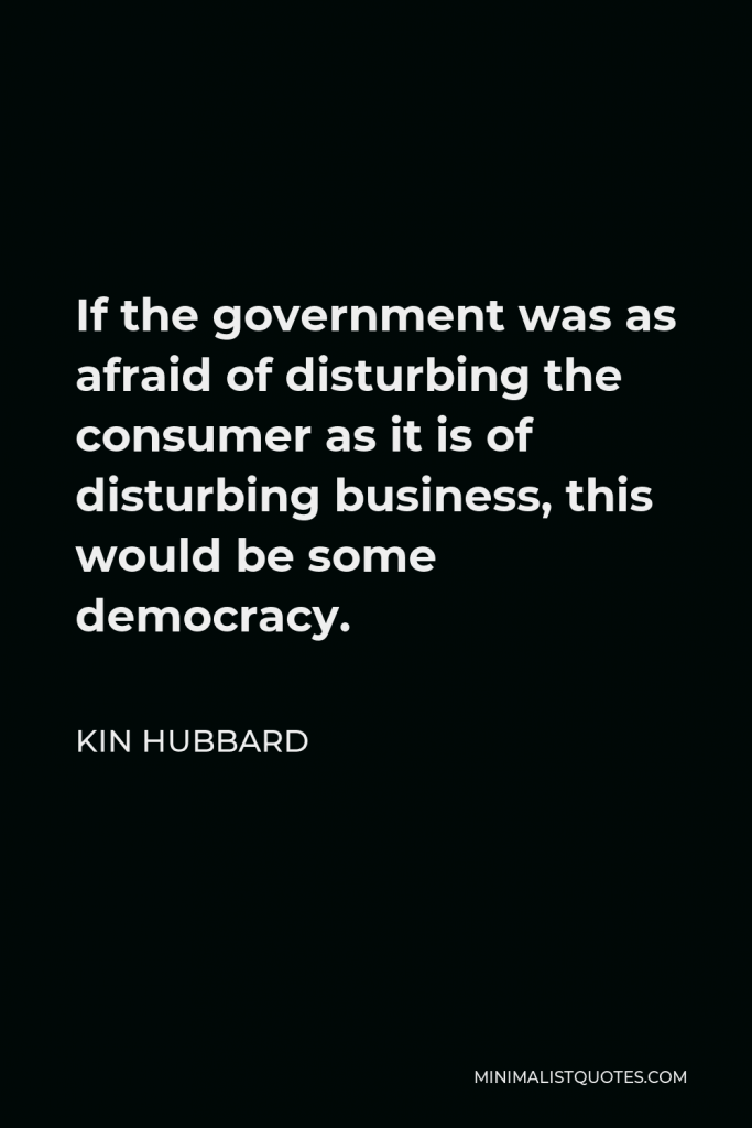 Kin Hubbard Quote - If the government was as afraid of disturbing the consumer as it is of disturbing business, this would be some democracy.