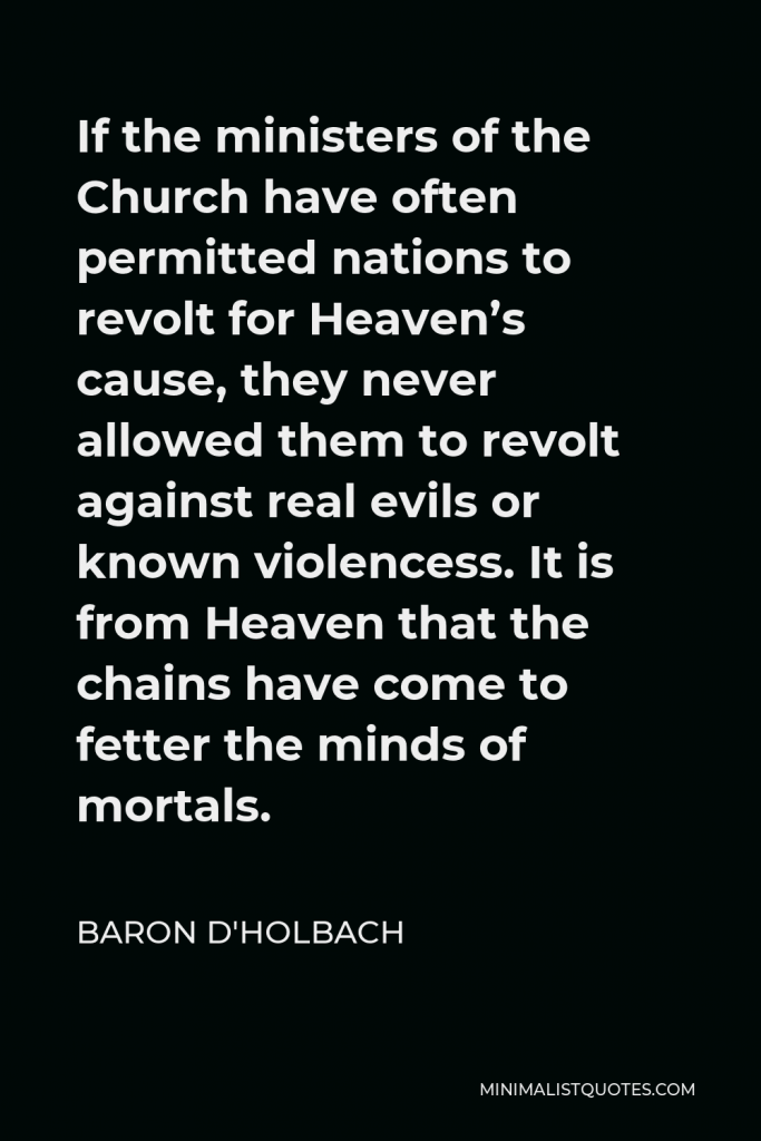 Baron d'Holbach Quote - If the ministers of the Church have often permitted nations to revolt for Heaven’s cause, they never allowed them to revolt against real evils or known violencess. It is from Heaven that the chains have come to fetter the minds of mortals.