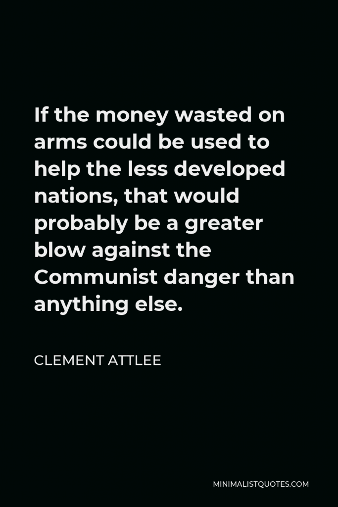Clement Attlee Quote - If the money wasted on arms could be used to help the less developed nations, that would probably be a greater blow against the Communist danger than anything else.
