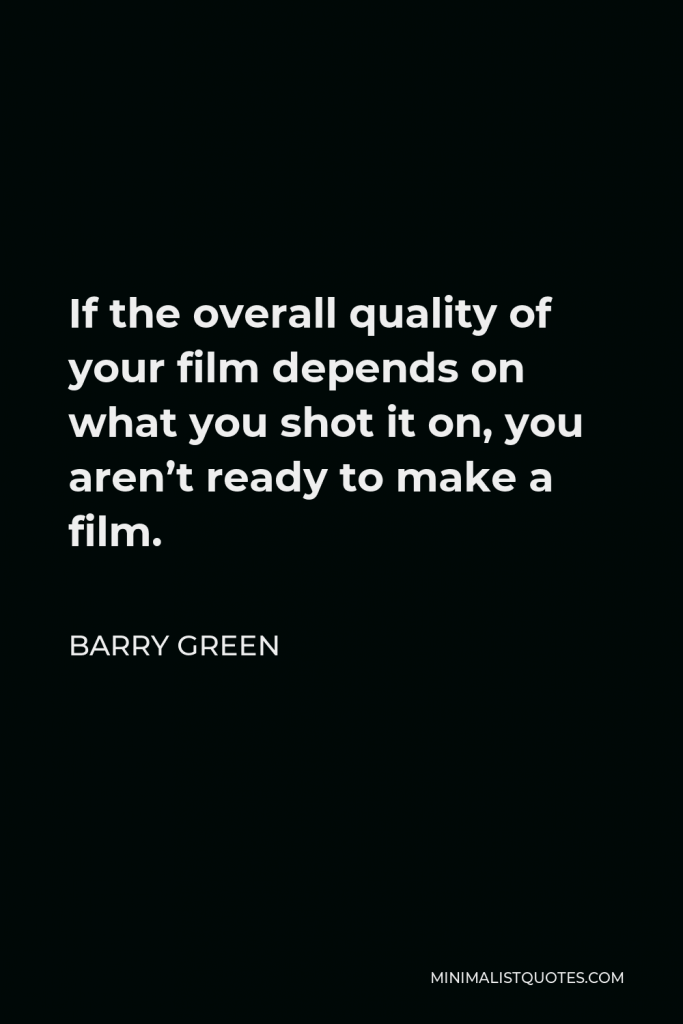 Barry Green Quote - If the overall quality of your film depends on what you shot it on, you aren’t ready to make a film.