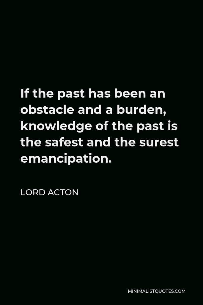 Lord Acton Quote - If the past has been an obstacle and a burden, knowledge of the past is the safest and the surest emancipation.