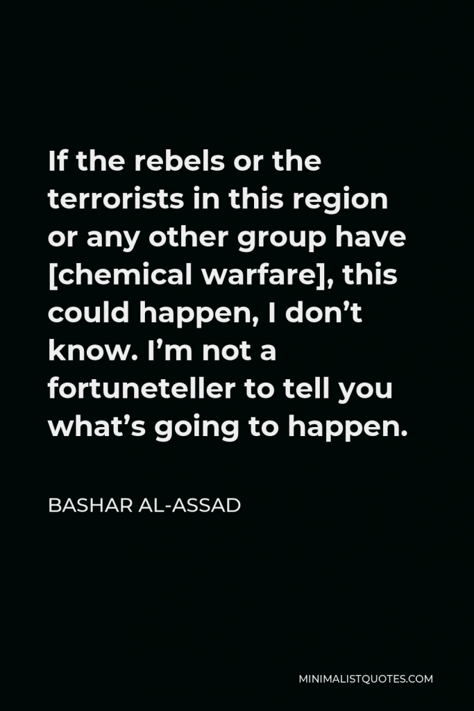 Bashar al-Assad Quote - If the rebels or the terrorists in this region or any other group have [chemical warfare], this could happen, I don’t know. I’m not a fortuneteller to tell you what’s going to happen.