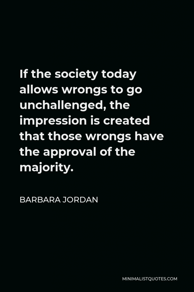 Barbara Jordan Quote - If the society today allows wrongs to go unchallenged, the impression is created that those wrongs have the approval of the majority.