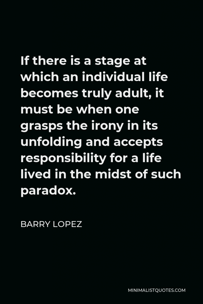 Barry Lopez Quote - If there is a stage at which an individual life becomes truly adult, it must be when one grasps the irony in its unfolding and accepts responsibility for a life lived in the midst of such paradox.