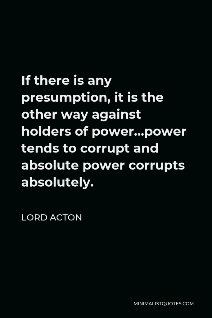 Lord Acton Quote - If there is any presumption, it is the other way against holders of power…power tends to corrupt and absolute power corrupts absolutely.