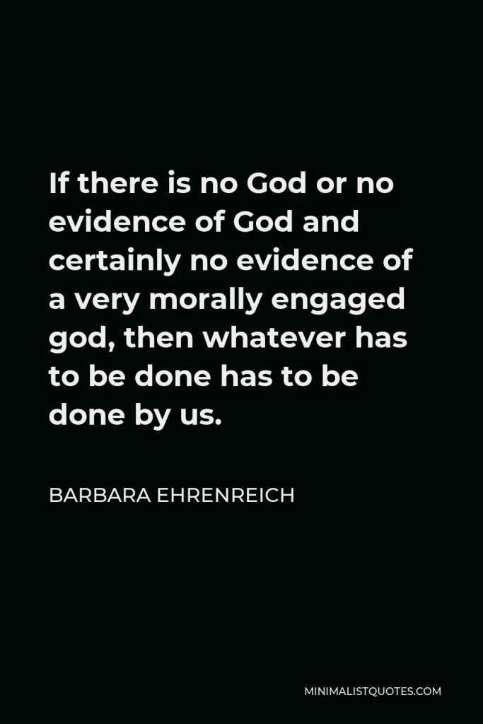 Barbara Ehrenreich Quote - If there is no God or no evidence of God and certainly no evidence of a very morally engaged god, then whatever has to be done has to be done by us.