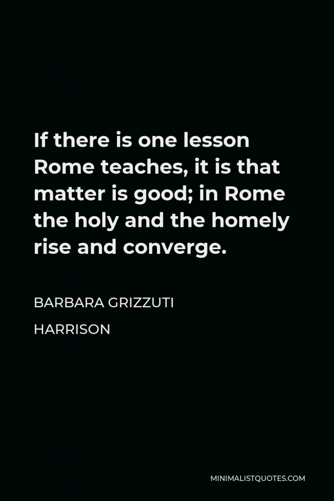 Barbara Grizzuti Harrison Quote - If there is one lesson Rome teaches, it is that matter is good; in Rome the holy and the homely rise and converge.