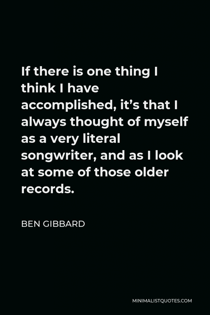 Ben Gibbard Quote - If there is one thing I think I have accomplished, it’s that I always thought of myself as a very literal songwriter, and as I look at some of those older records.