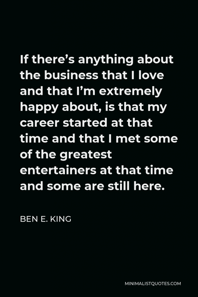 Ben E. King Quote - If there’s anything about the business that I love and that I’m extremely happy about, is that my career started at that time and that I met some of the greatest entertainers at that time and some are still here.
