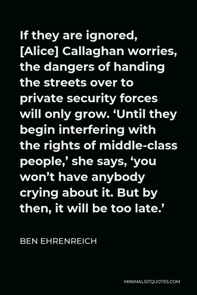 Ben Ehrenreich Quote - If they are ignored, [Alice] Callaghan worries, the dangers of handing the streets over to private security forces will only grow. ‘Until they begin interfering with the rights of middle-class people,’ she says, ‘you won’t have anybody crying about it. But by then, it will be too late.’
