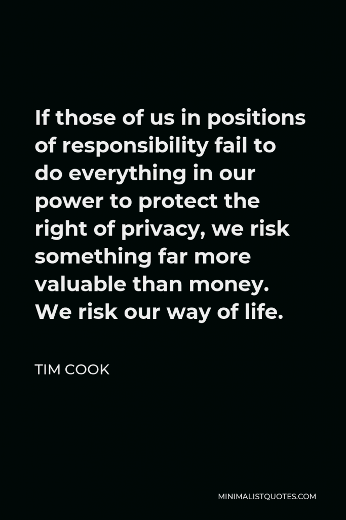 Tim Cook Quote - If those of us in positions of responsibility fail to do everything in our power to protect the right of privacy, we risk something far more valuable than money. We risk our way of life.