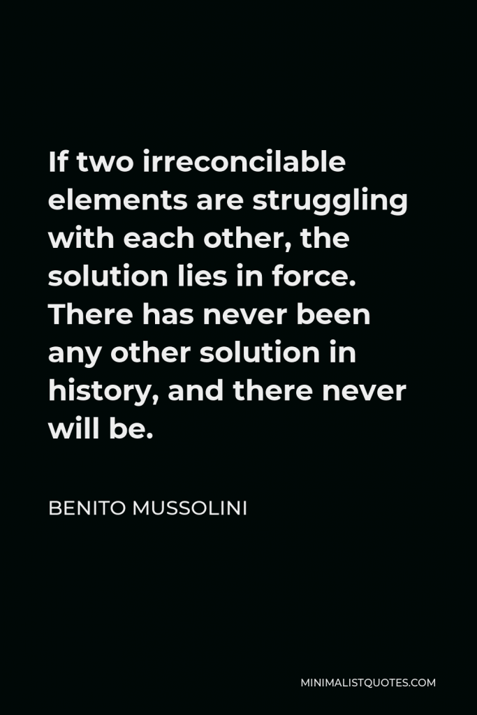 Benito Mussolini Quote - If two irreconcilable elements are struggling with each other, the solution lies in force. There has never been any other solution in history, and there never will be.