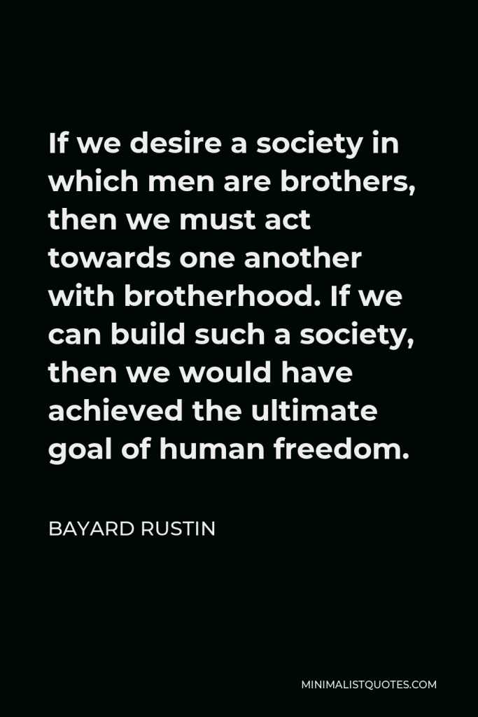Bayard Rustin Quote - If we desire a society in which men are brothers, then we must act towards one another with brotherhood. If we can build such a society, then we would have achieved the ultimate goal of human freedom.