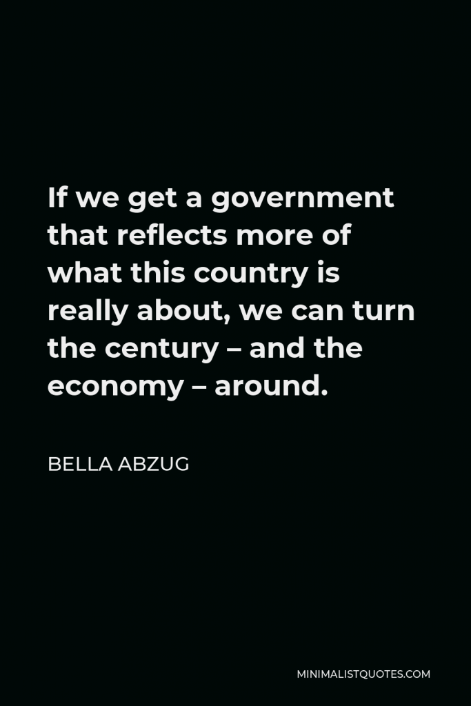 Bella Abzug Quote - If we get a government that reflects more of what this country is really about, we can turn the century – and the economy – around.