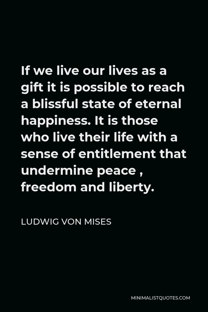 Ludwig von Mises Quote - If we live our lives as a gift it is possible to reach a blissful state of eternal happiness. It is those who live their life with a sense of entitlement that undermine peace , freedom and liberty.