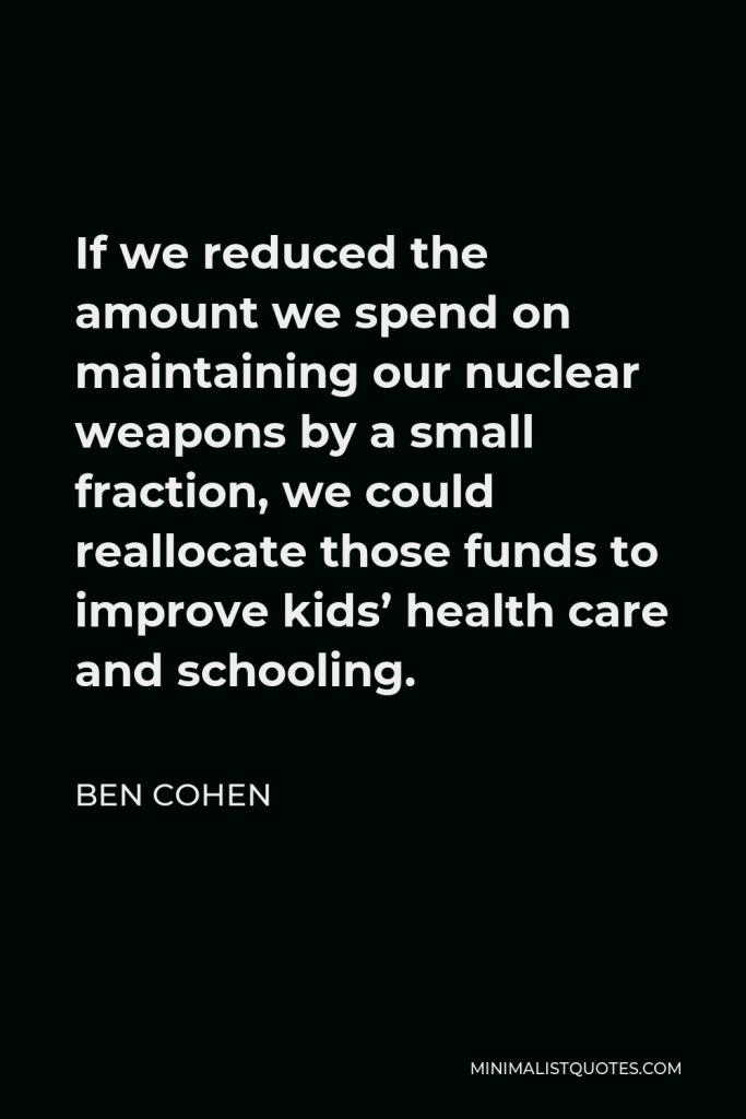 Ben Cohen Quote - If we reduced the amount we spend on maintaining our nuclear weapons by a small fraction, we could reallocate those funds to improve kids’ health care and schooling.