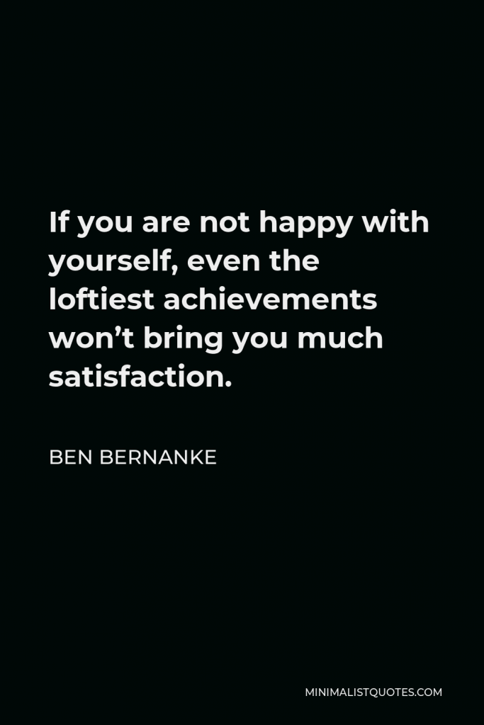Ben Bernanke Quote - If you are not happy with yourself, even the loftiest achievements won’t bring you much satisfaction.