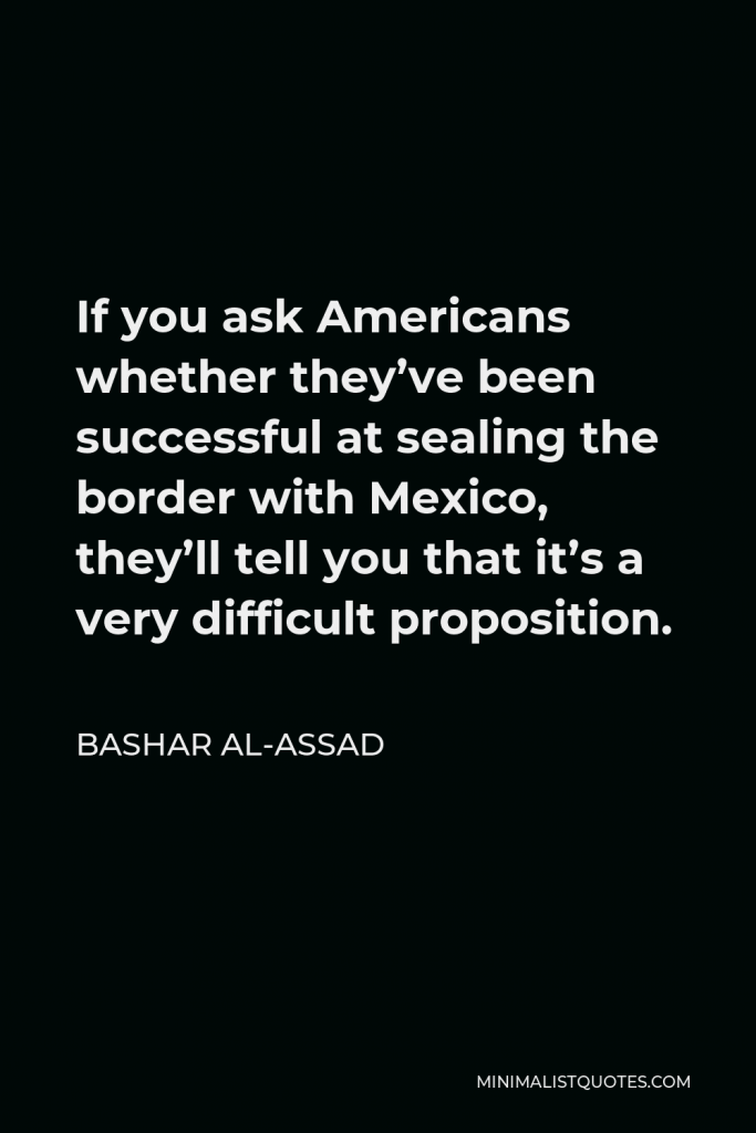 Bashar al-Assad Quote - If you ask Americans whether they’ve been successful at sealing the border with Mexico, they’ll tell you that it’s a very difficult proposition.
