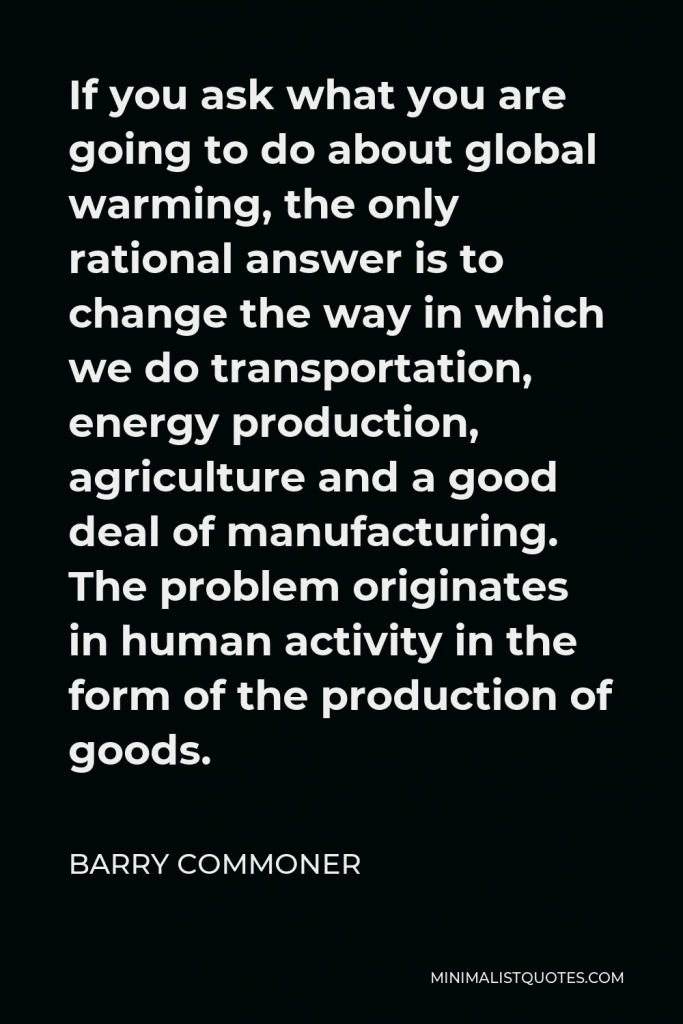 Barry Commoner Quote - If you ask what you are going to do about global warming, the only rational answer is to change the way in which we do transportation, energy production, agriculture and a good deal of manufacturing. The problem originates in human activity in the form of the production of goods.